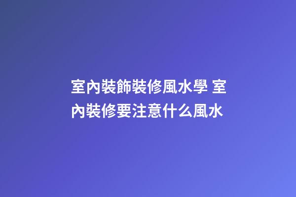 室內裝飾裝修風水學 室內裝修要注意什么風水